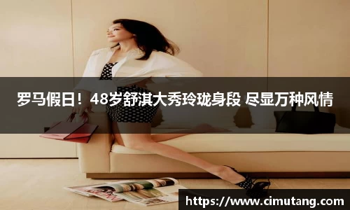 壹号国际罗马假日！48岁舒淇大秀玲珑身段 尽显万种风情